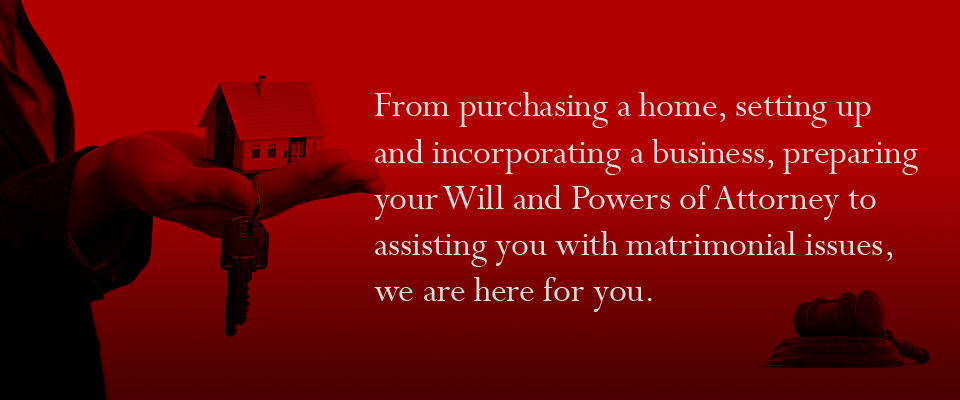 From purchasing a home, setting up and incorporating a business, preparing your Will and Powers of Attorney to assisting you with matrimonial issues, we are here for you.